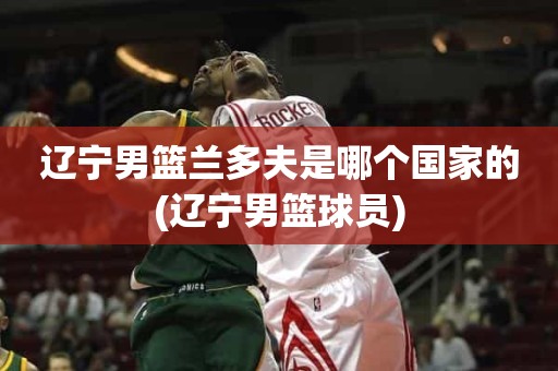 辽宁男篮兰多夫是哪个国家的(辽宁男篮球员) 辽宁男篮兰多夫是哪个国家的(辽宁男篮球员)