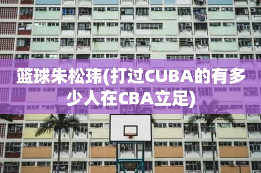 篮球朱松玮(打过CUBA的有多少人在CBA立足) 篮球朱松玮(打过CUBA的有多少人在CBA立足)