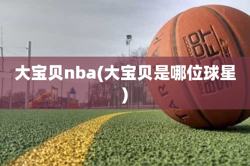 大宝贝nba(大宝贝是哪位球星) 大宝贝nba(大宝贝是哪位球星)