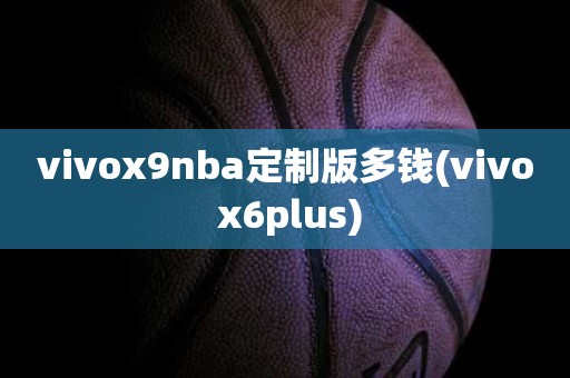vivox9nba定制版多钱(vivo x6plus) vivox9nba定制版多钱(vivo x6plus)