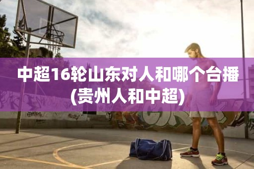 中超16轮山东对人和哪个台播(贵州人和中超) 中超16轮山东对人和哪个台播(贵州人和中超)