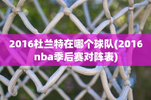 2016杜兰特在哪个球队(2016nba季后赛对阵表) 2016杜兰特在哪个球队(2016nba季后赛对阵表)
