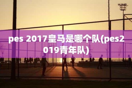 pes 2017皇马是哪个队(pes2019青年队) pes 2017皇马是哪个队(pes2019青年队)