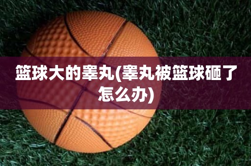 篮球大的睾丸(睾丸被篮球砸了怎么办) 篮球大的睾丸(睾丸被篮球砸了怎么办)