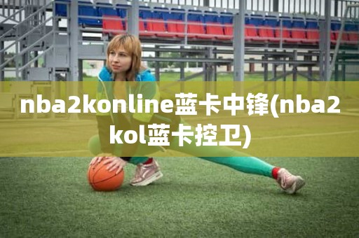 nba2konline蓝卡中锋(nba2kol蓝卡控卫) nba2konline蓝卡中锋(nba2kol蓝卡控卫)