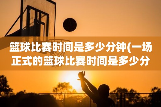 篮球比赛时间是多少分钟(一场正式的篮球比赛时间是多少分钟) 篮球比赛时间是多少分钟(一场正式的篮球比赛时间是多少分钟)