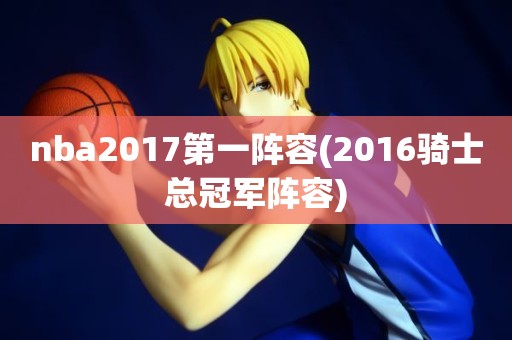 nba2017第一阵容(2016骑士总冠军阵容) nba2017第一阵容(2016骑士总冠军阵容)