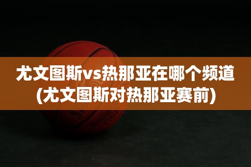 尤文图斯vs热那亚在哪个频道(尤文图斯对热那亚赛前) 尤文图斯vs热那亚在哪个频道(尤文图斯对热那亚赛前)