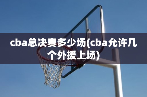 cba总决赛多少场(cba允许几个外援上场) cba总决赛多少场(cba允许几个外援上场)