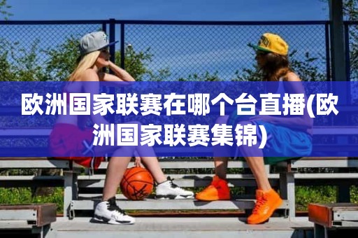欧洲国家联赛在哪个台直播(欧洲国家联赛集锦) 欧洲国家联赛在哪个台直播(欧洲国家联赛集锦)