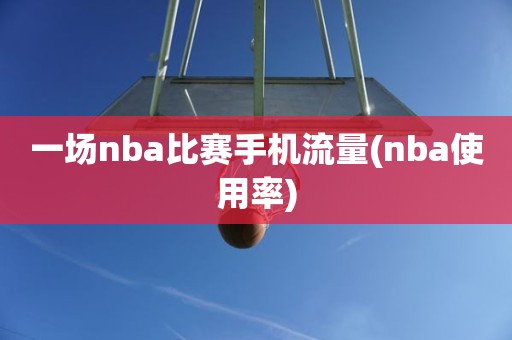 一场nba比赛手机流量(nba使用率) 一场nba比赛手机流量(nba使用率)