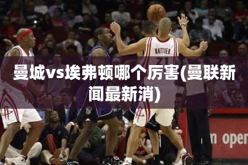 曼城vs埃弗顿哪个厉害(曼联新闻最新消) 曼城vs埃弗顿哪个厉害(曼联新闻最新消)