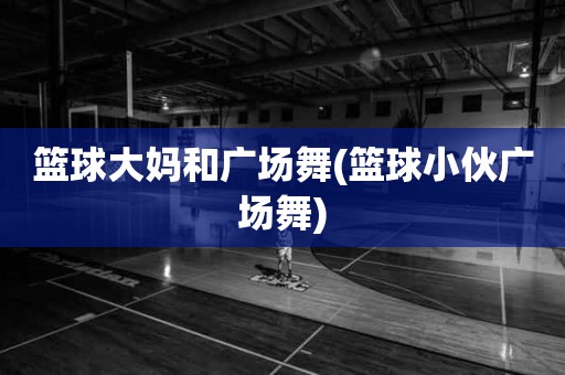 篮球大妈和广场舞(篮球小伙广场舞) 篮球大妈和广场舞(篮球小伙广场舞)