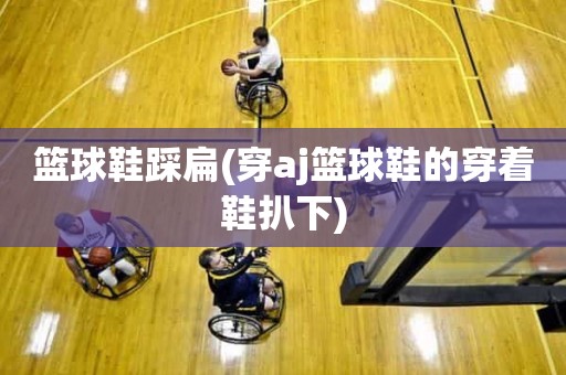 篮球鞋踩扁(穿aj篮球鞋的穿着鞋扒下) 篮球鞋踩扁(穿aj篮球鞋的穿着鞋扒下)