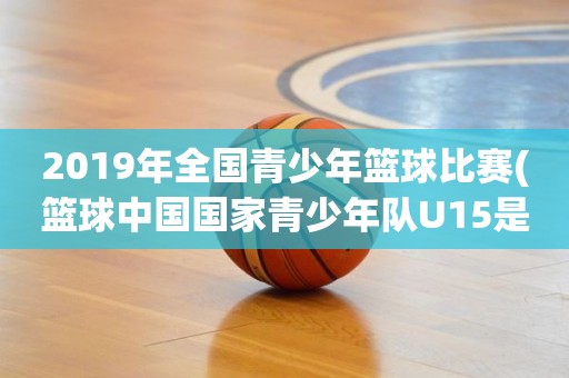 2019年全国青少年篮球比赛(篮球中国国家青少年队U15是什么意思) 2019年全国青少年篮球比赛(篮球中国国家青少年队U15是什么意思)