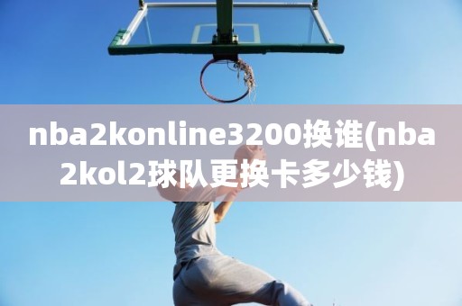 nba2konline3200换谁(nba2kol2球队更换卡多少钱) nba2konline3200换谁(nba2kol2球队更换卡多少钱)