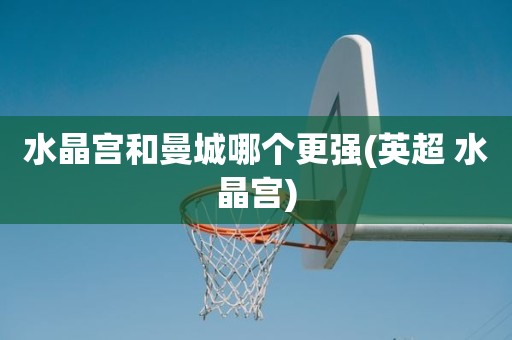 水晶宫和曼城哪个更强(英超 水晶宫) 水晶宫和曼城哪个更强(英超 水晶宫)