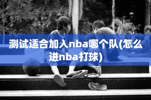 测试适合加入nba哪个队(怎么进nba打球) 测试适合加入nba哪个队(怎么进nba打球)