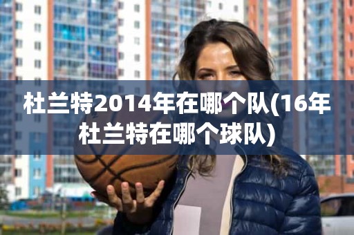 杜兰特2014年在哪个队(16年杜兰特在哪个球队) 杜兰特2014年在哪个队(16年杜兰特在哪个球队)