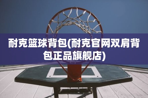 耐克篮球背包(耐克官网双肩背包正品旗舰店) 耐克篮球背包(耐克官网双肩背包正品旗舰店)