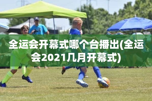 全运会开幕式哪个台播出(全运会2021几月开幕式) 全运会开幕式哪个台播出(全运会2021几月开幕式)