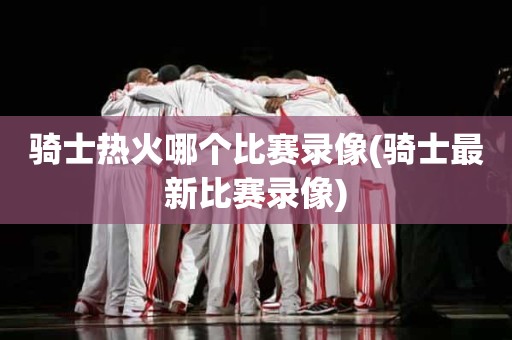 骑士热火哪个比赛录像(骑士最新比赛录像) 骑士热火哪个比赛录像(骑士最新比赛录像)