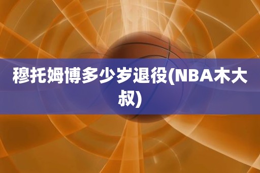 穆托姆博多少岁退役(NBA木大叔) 穆托姆博多少岁退役(NBA木大叔)