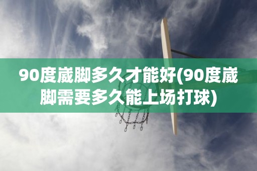 90度崴脚多久才能好(90度崴脚需要多久能上场打球) 90度崴脚多久才能好(90度崴脚需要多久能上场打球)