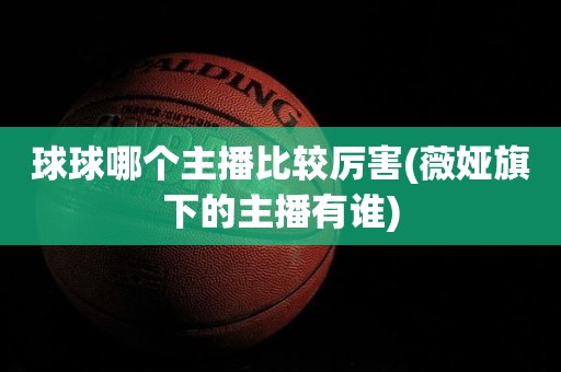 球球哪个主播比较厉害(薇娅旗下的主播有谁) 球球哪个主播比较厉害(薇娅旗下的主播有谁)