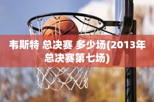 韦斯特 总决赛 多少场(2013年总决赛第七场) 韦斯特 总决赛 多少场(2013年总决赛第七场)
