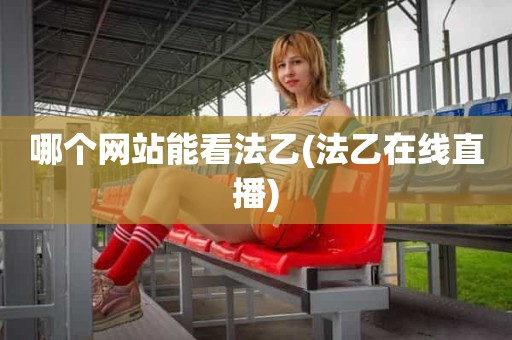 哪个网站能看法乙(法乙在线直播) 哪个网站能看法乙(法乙在线直播)