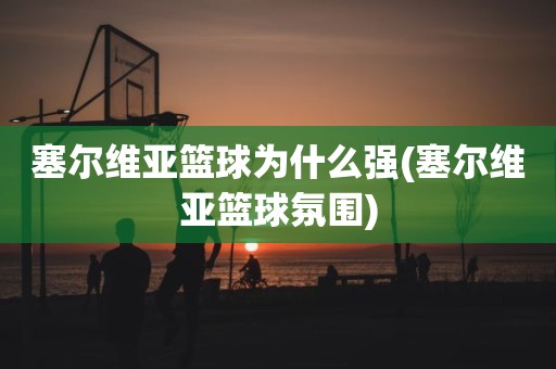 塞尔维亚篮球为什么强(塞尔维亚篮球氛围) 塞尔维亚篮球为什么强(塞尔维亚篮球氛围)